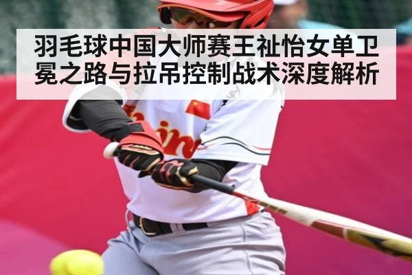 羽毛球中国大师赛王祉怡女单卫冕之路与拉吊控制战术深度解析