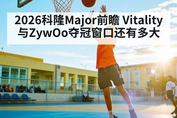 2026科隆Major前瞻 Vitality与ZywOo夺冠窗口还有多大