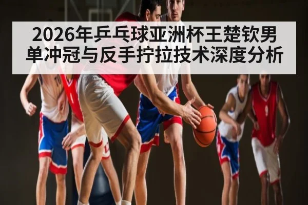2026年乒乓球亚洲杯王楚钦男单冲冠与反手拧拉技术深度分析
