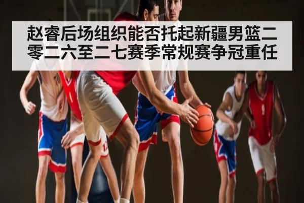 赵睿后场组织能否托起新疆男篮二零二六至二七赛季常规赛争冠重任