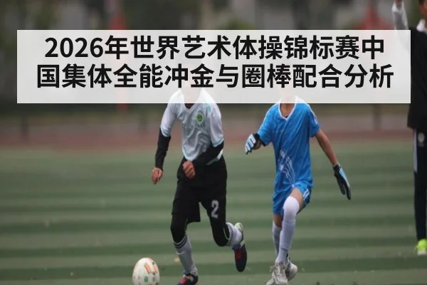 2026年世界艺术体操锦标赛中国集体全能冲金与圈棒配合分析